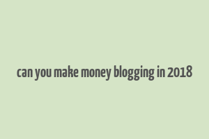 can you make money blogging in 2018