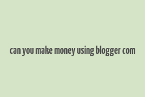 can you make money using blogger com