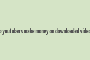 do youtubers make money on downloaded videos