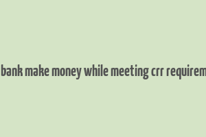 does bank make money while meeting crr requirements