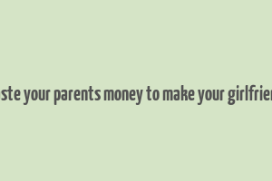 don't waste your parents money to make your girlfriend happy