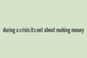 during a crisis its not about making money