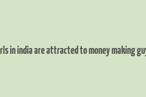 girls in india are attracted to money making guys