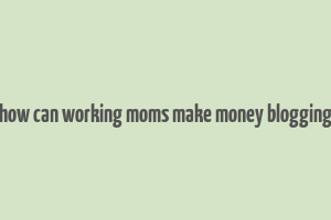 how can working moms make money blogging