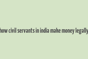 how civil servants in india make money legally