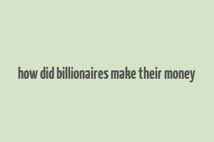 how did billionaires make their money