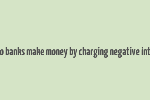 how do banks make money by charging negative interest