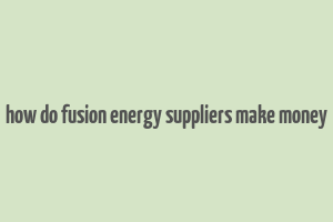 how do fusion energy suppliers make money