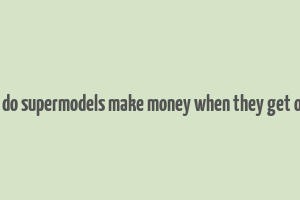 how do supermodels make money when they get older