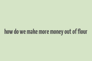 how do we make more money out of flour