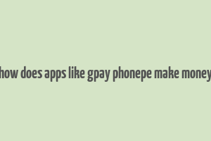 how does apps like gpay phonepe make money