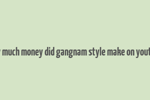 how much money did gangnam style make on youtube