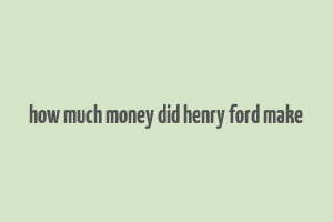 how much money did henry ford make