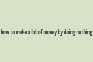 how to make a lot of money by doing nothing