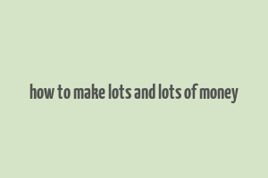 how to make lots and lots of money