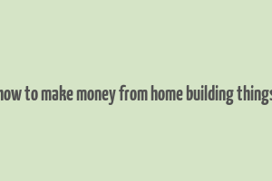 how to make money from home building things