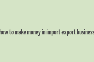 how to make money in import export business