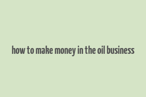 how to make money in the oil business