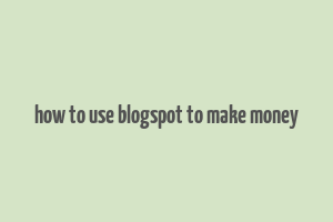 how to use blogspot to make money