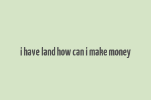 i have land how can i make money