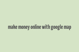 make money online with google map