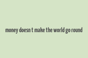 money doesn t make the world go round