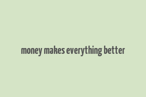 money makes everything better