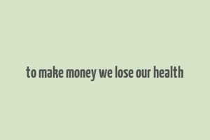 to make money we lose our health