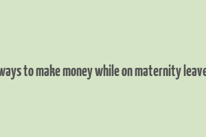 ways to make money while on maternity leave