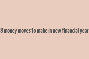 8 money moves to make in new financial year