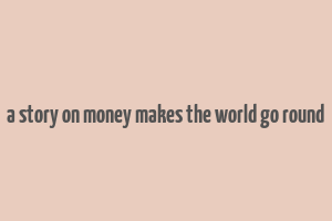 a story on money makes the world go round