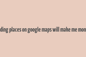 adding places on google maps will make me money