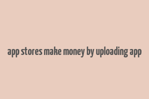 app stores make money by uploading app