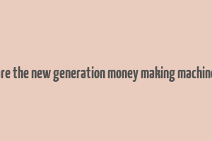 are the new generation money making machine