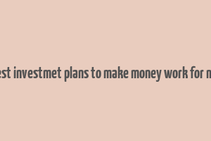 best investmet plans to make money work for me