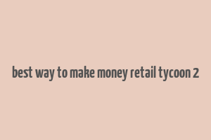 best way to make money retail tycoon 2