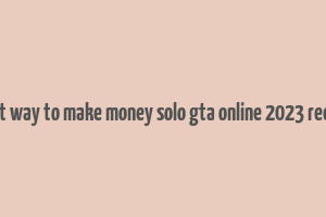 best way to make money solo gta online 2023 reddit