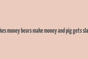 bulls makes money bears make money and pig gets slaugtered