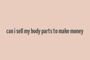 can i sell my body parts to make money