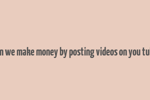 can we make money by posting videos on you tube