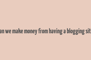 can we make money from having a blogging site