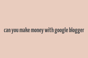 can you make money with google blogger