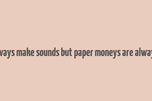 coins always make sounds but paper moneys are always silent