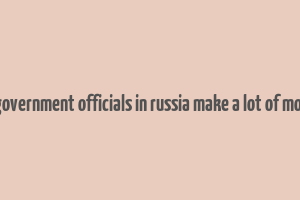 do government officials in russia make a lot of money