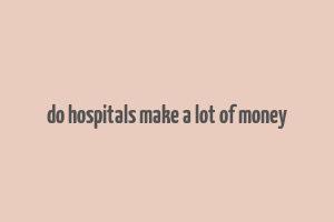 do hospitals make a lot of money