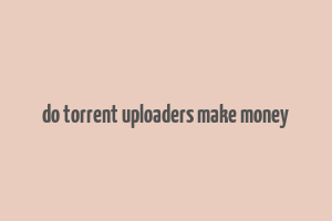 do torrent uploaders make money