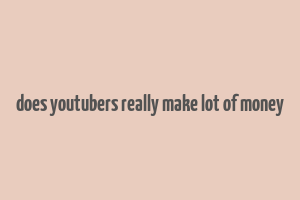 does youtubers really make lot of money