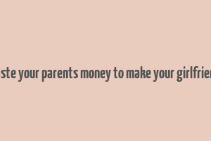 don't waste your parents money to make your girlfriend happy