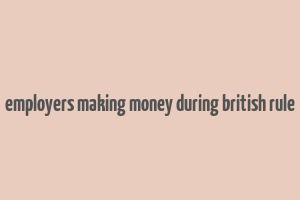 employers making money during british rule