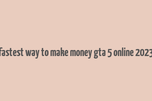 fastest way to make money gta 5 online 2023